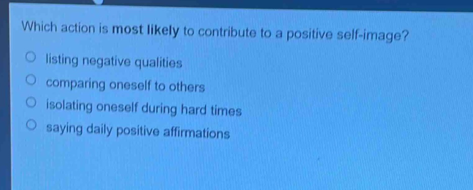 which action is most likely to contribute to a positive self - image?\nlisting negative qualities\ncomparing oneself to others\nisolating oneself during hard times\nsaying daily positive affirmations
