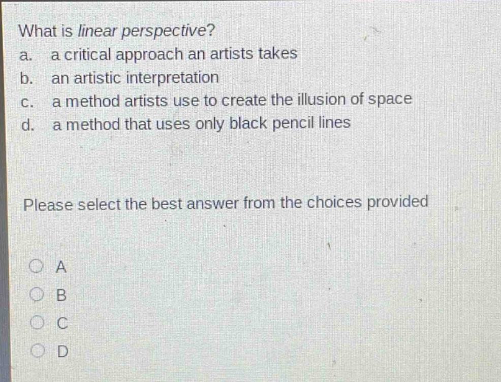 what is linear perspective?\na. a critical approach an artists takes\nb. an artistic interpretation\nc. a method artists use to create the illusion of space\nd. a method that uses only black pencil lines\nplease select the best answer from the choices provided\na\nb\nc\nd