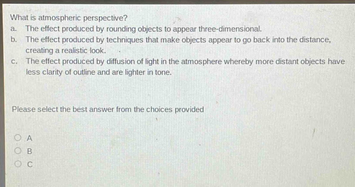 what is atmospheric perspective?\na. the effect produced by rounding objects to appear three - dimensional.\nb. the effect produced by techniques that make objects appear to go back into the distance, creating a realistic look.\nc. the effect produced by diffusion of light in the atmosphere whereby more distant objects have less clarity of outline and are lighter in tone.\nplease select the best answer from the choices provided\na\nb\nc