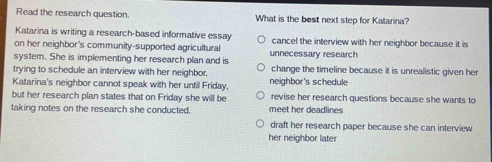 read the research question. katarina is writing a research - based informative essay on her neighbors community - supported agricultural system. she is implementing her research plan and is trying to schedule an interview with her neighbor. katarinas neighbor cannot speak with her until friday, but her research plan states that on friday she will be taking notes on the research she conducted. what is the best next step for katarina? cancel the interview with her neighbor because it is unnecessary research change the timeline because it is unrealistic given her neighbors schedule revise her research questions because she wants to meet her deadlines draft her research paper because she can interview her neighbor later