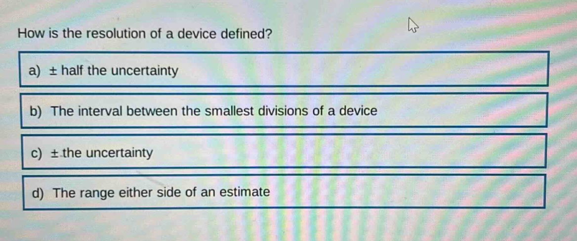 how is the resolution of a device defined?\na) ± half the uncertainty\nb) the interval between the smallest divisions of a device\nc) ± the uncertainty\nd) the range either side of an estimate