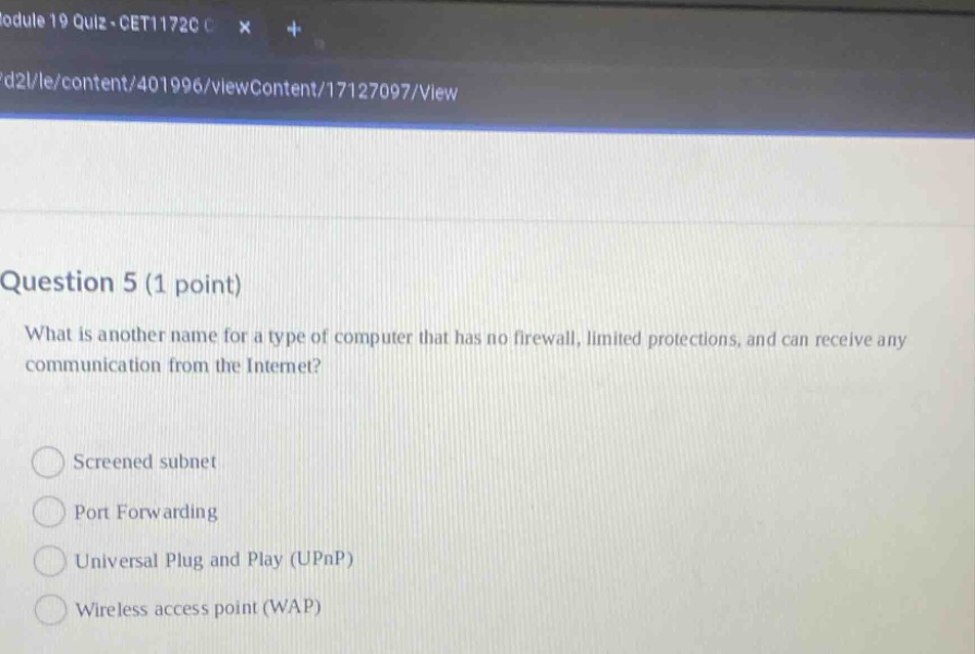 question 5 (1 point)\nwhat is another name for a type of computer that has no firewall, limited protections, and can receive any communication from the internet?\n\nscreened subnet\nport forwarding\nuniversal plug and play (upnp)\nwireless access point (wap)