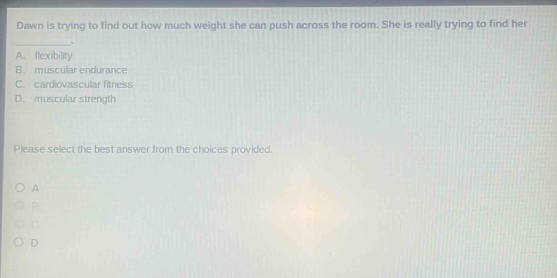 dawn is trying to find out how much weight she can push across the room. she is really trying to find her\na. flexibility\nb. muscular endurance\nc. cardiovascular fitness\nd. muscular strength\nplease select the best answer from the choices provided.