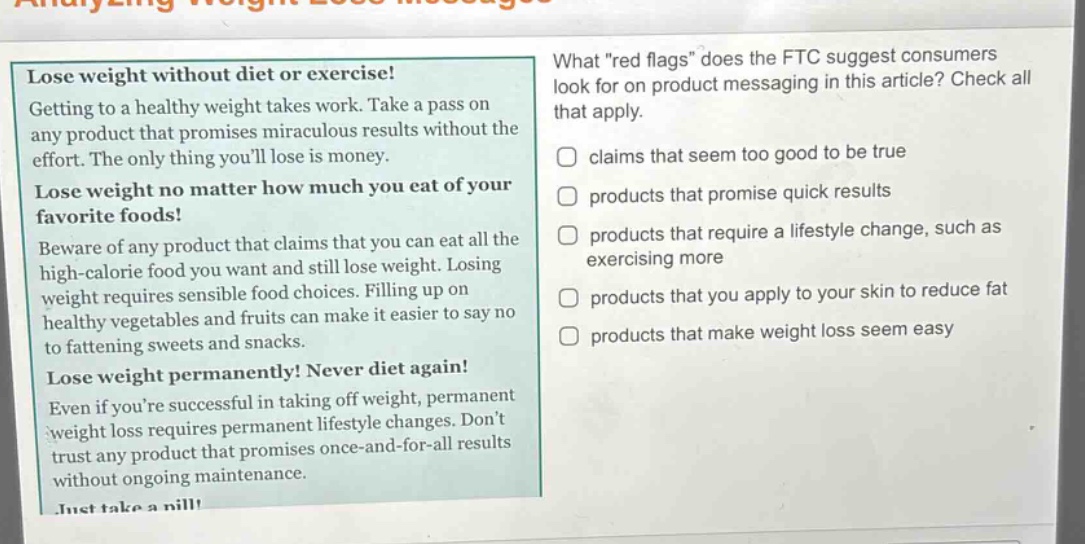lose weight without diet or exercise! getting to a healthy weight takes work. take a pass on any product that promises miraculous results without the effort. the only thing youll lose is money. lose weight no matter how much you eat of your favorite foods! beware of any product that claims that you can eat all the high - calorie food you want and still lose weight. losing weight requires sensible food choices. filling up on healthy vegetables and fruits can make it easier to say no to fattening sweets and snacks. lose weight permanently! never diet again! even if youre successful in taking off weight, permanent weight loss requires permanent lifestyle changes. dont trust any product that promises once - and - for - all results without ongoing maintenance. what \red flags\ does the ftc suggest consumers look for on product messaging in this article? check all that apply. claims that seem too good to be true products that promise quick results products that require a lifestyle change, such as exercising more products that you apply to your skin to reduce fat products that make weight loss seem easy