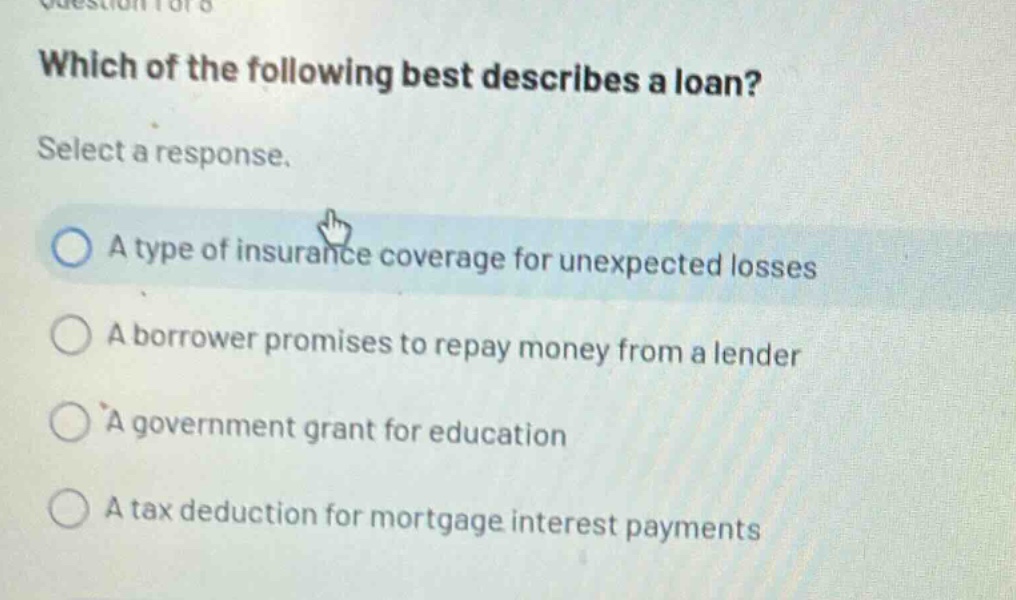 which of the following best describes a loan? select a response. a type of insurance coverage for unexpected losses a borrower promises to repay money from a lender a government grant for education a tax deduction for mortgage interest payments