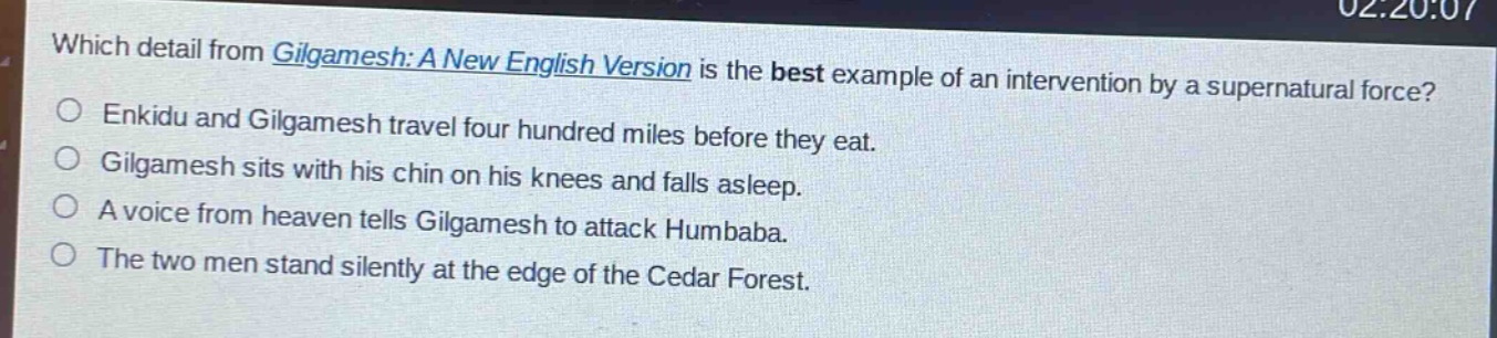 which detail from gilgamesh: a new english version is the best example of an intervention by a supernatural force?\nenkidu and gilgamesh travel four hundred miles before they eat.\ngilgamesh sits with his chin on his knees and falls asleep.\na voice from heaven tells gilgamesh to attack humbaba.\nthe two men stand silently at the edge of the cedar forest.