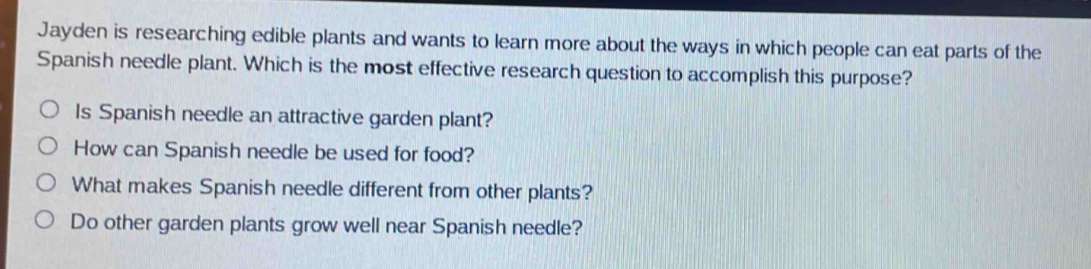jayden is researching edible plants and wants to learn more about the ways in which people can eat parts of the spanish needle plant. which is the most effective research question to accomplish this purpose?\nis spanish needle an attractive garden plant?\nhow can spanish needle be used for food?\nwhat makes spanish needle different from other plants?\ndo other garden plants grow well near spanish needle?