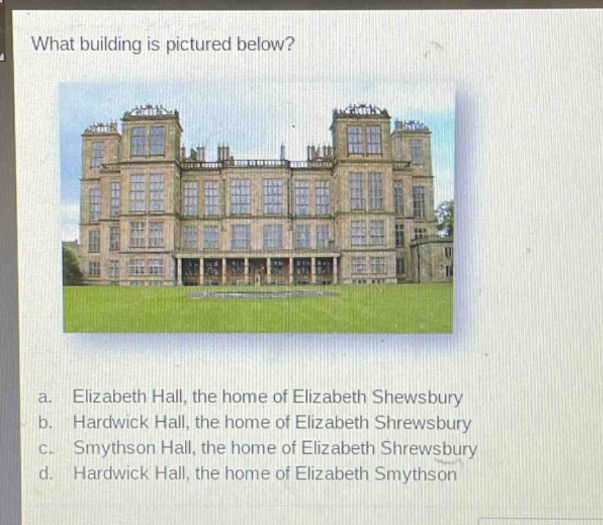 what building is pictured below?\na. elizabeth hall, the home of elizabeth shewsbury\nb. hardwick hall, the home of elizabeth shrewsbury\nc. smythson hall, the home of elizabeth shrewsbury\nd. hardwick hall, the home of elizabeth smythson