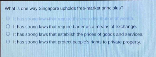 what is one way singapore upholds free - market principles?\nit has strong laws that require the even distribution of wealth.\nit has strong laws that require barter as a means of exchange.\nit has strong laws that establish the prices of goods and services.\nit has strong laws that protect people’s rights to private property.