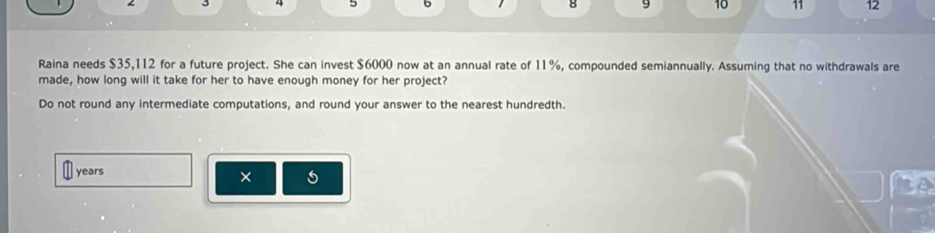 raina needs $35,112 for a future project. she can invest $6000 now at an annual rate of 11%, compounded semiannually. assuming that no withdrawals are made, how long will it take for her to have enough money for her project? do not round any intermediate computations, and round your answer to the nearest hundredth.