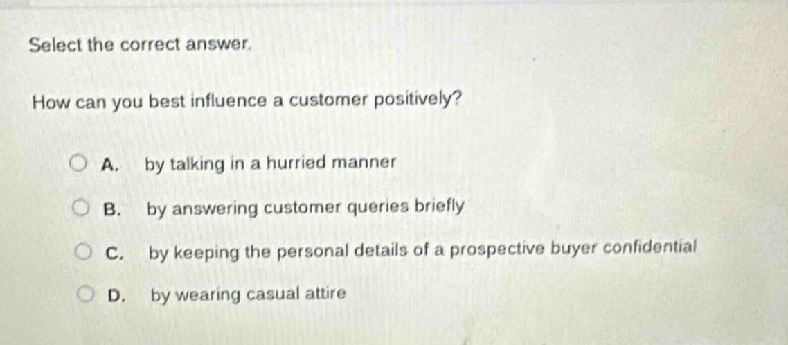 select the correct answer. how can you best influence a customer positively? a. by talking in a hurried manner b. by answering customer queries briefly c. by keeping the personal details of a prospective buyer confidential d. by wearing casual attire