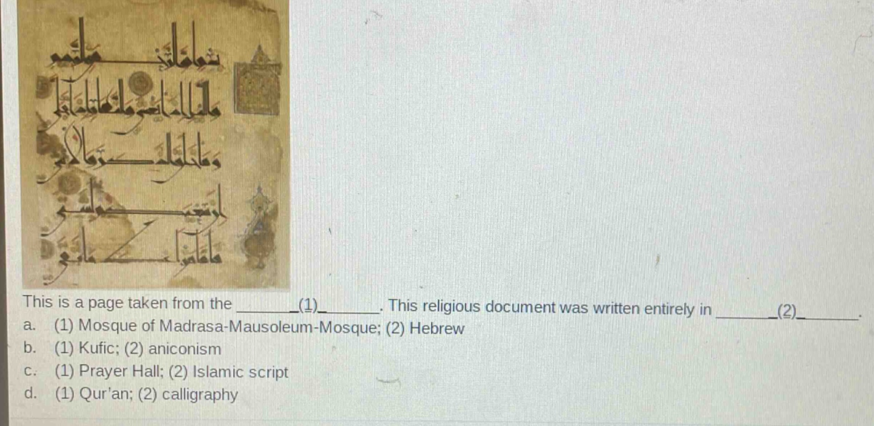 this is a page taken from the ______(1)______. this religious document was written entirely in ______(2)______. a. (1) mosque of madrasa - mausoleum - mosque; (2) hebrew b. (1) kufic; (2) aniconism c. (1) prayer hall; (2) islamic script d. (1) quran; (2) calligraphy