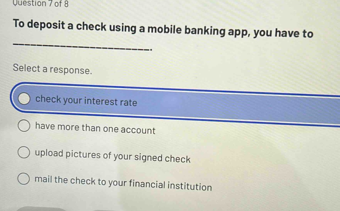 question 7 of 8\nto deposit a check using a mobile banking app, you have to ______________.\nselect a response.\ncheck your interest rate\nhave more than one account\nupload pictures of your signed check\nmail the check to your financial institution