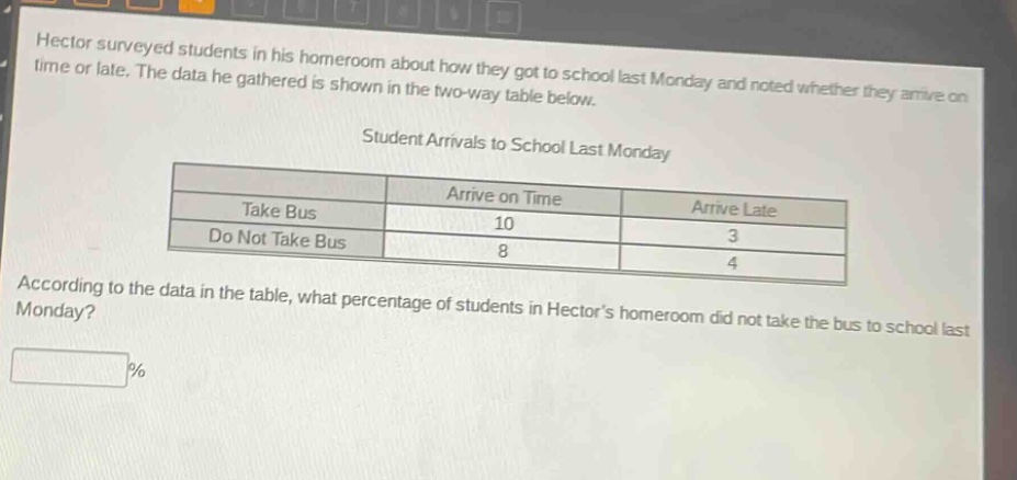 hector surveyed students in his homeroom about how they got to school last monday and noted whether they arrive on time or late. the data he gathered is shown in the two - way table below.\nstudent arrivals to school last monday\n| |arrive on time|arrive late|\n|--|--|--|\n|take bus|10|3|\n|do not take bus|8|4|\naccording to the data in the table, what percentage of students in hectors homeroom did not take the bus to school last monday?\n%