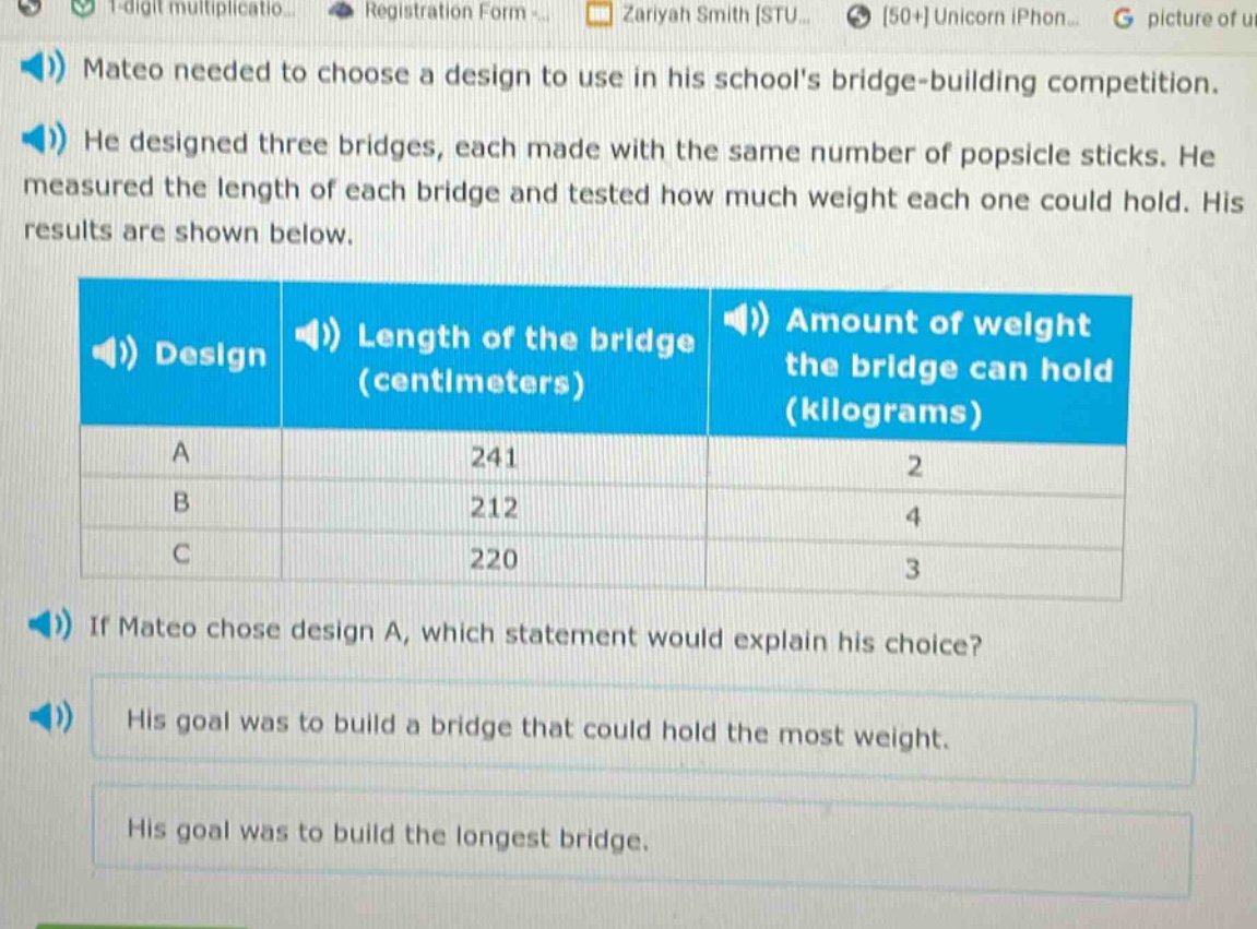 mateo needed to choose a design to use in his schools bridge - building competition. he designed three bridges, each made with the same number of popsicle sticks. he measured the length of each bridge and tested how much weight each one could hold. his results are shown below.\n| design | length of the bridge (centimeters) | amount of weight the bridge can hold (kilograms) |\n| ---- | ---- | ---- |\n| a | 241 | 2 |\n| b | 212 | 4 |\n| c | 220 | 3 |\nif mateo chose design a, which statement would explain his choice?\nhis goal was to build a bridge that could hold the most weight.\nhis goal was to build the longest bridge.