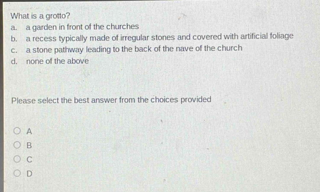 what is a grotto?\na. a garden in front of the churches\nb. a recess typically made of irregular stones and covered with artificial foliage\nc. a stone pathway leading to the back of the nave of the church\nd. none of the above\nplease select the best answer from the choices provided\na\nb\nc\nd