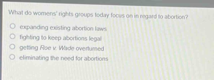 what do womens rights groups today focus on in regard to abortion?\no expanding existing abortion laws\no fighting to keep abortions legal\no getting roe v. wade overturned\no eliminating the need for abortions