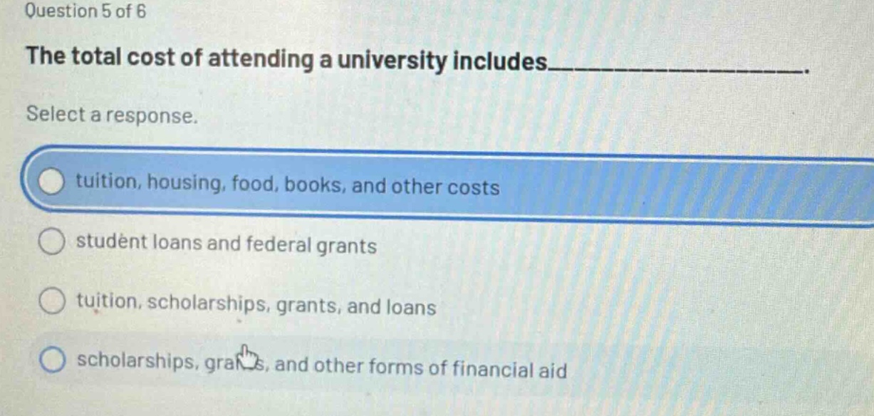 question 5 of 6\nthe total cost of attending a university includes____________________.\nselect a response.\ntuition, housing, food, books, and other costs\nstudent loans and federal grants\ntuition, scholarships, grants, and loans\nscholarships, grants, and other forms of financial aid