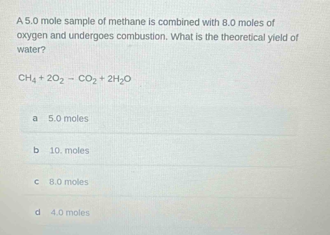a 5.0 mole sample of methane is combined with 8.0 moles of oxygen and undergoes combustion. what is the theoretical yield of water?\n\nch₄ + 2o₂ → co₂ + 2h₂o\n\na 5.0 moles\nb 10. moles\nc 8.0 moles\nd 4.0 moles