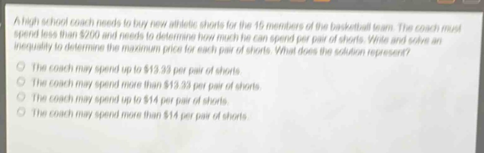 a high school coach needs to buy new athletic shorts for the 15 members of the basketball team. the coach must spend less than $200 and needs to determine how much he can spend per pair of shorts. write and solve an inequality to determine the maximum price for each pair of shorts. what does the solution represent?\nthe coach may spend up to $13.33 per pair of shorts.\nthe coach may spend more than $13.33 per pair of shorts.\nthe coach may spend up to $14 per pair of shorts.\nthe coach may spend more than $14 per pair of shorts.