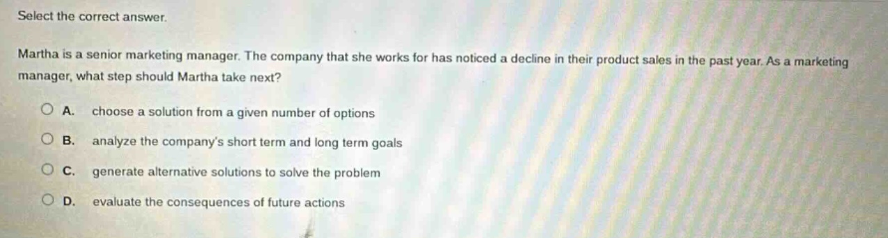 select the correct answer. martha is a senior marketing manager. the company that she works for has noticed a decline in their product sales in the past year. as a marketing manager, what step should martha take next? a. choose a solution from a given number of options b. analyze the companys short term and long term goals c. generate alternative solutions to solve the problem d. evaluate the consequences of future actions