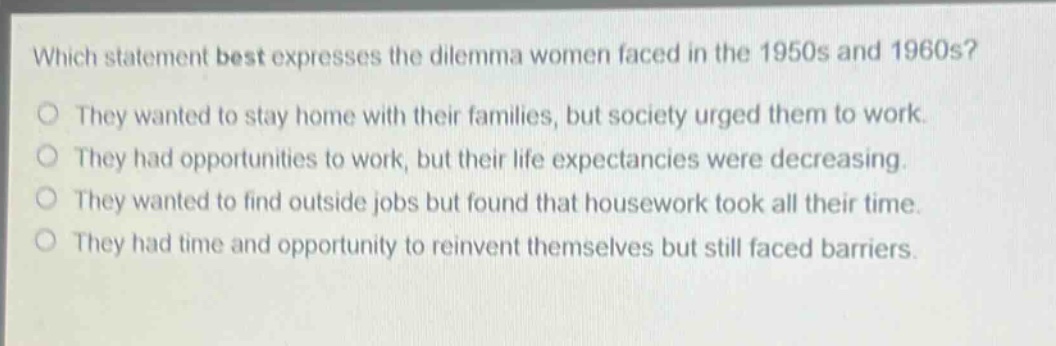 which statement best expresses the dilemma women faced in the 1950s and 1960s?\nthey wanted to stay home with their families, but society urged them to work.\nthey had opportunities to work, but their life expectancies were decreasing.\nthey wanted to find outside jobs but found that housework took all their time.\nthey had time and opportunity to reinvent themselves but still faced barriers.