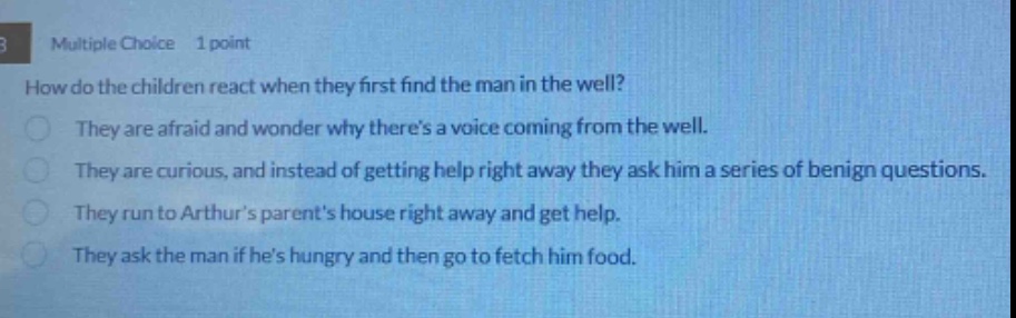 multiple choice 1 point\nhow do the children react when they first find the man in the well?\nthey are afraid and wonder why theres a voice coming from the well.\nthey are curious, and instead of getting help right away they ask him a series of benign questions.\nthey run to arthurs parents house right away and get help.\nthey ask the man if hes hungry and then go to fetch him food.