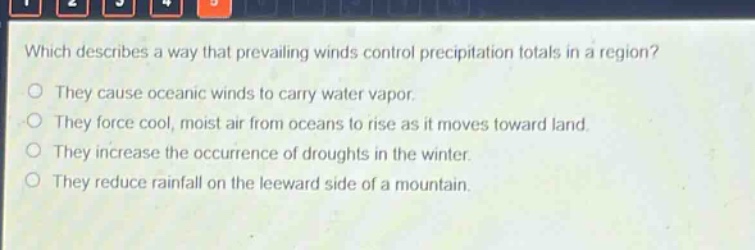 which describes a way that prevailing winds control precipitation totals in a region?\nthey cause oceanic winds to carry water vapor.\nthey force cool, moist air from oceans to rise as it moves toward land.\nthey increase the occurrence of droughts in the winter.\nthey reduce rainfall on the leeward side of a mountain.