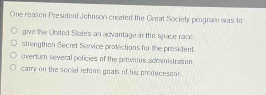 one reason president johnson created the great society program was to\n○ give the united states an advantage in the space race.\n○ strengthen secret service protections for the president.\n○ overturn several policies of the previous administration.\n○ carry on the social reform goals of his predecessor.