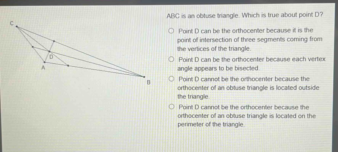 abc is an obtuse triangle. which is true about point d? point d can be the orthocenter because it is the point of intersection of three segments coming from the vertices of the triangle. point d can be the orthocenter because each vertex angle appears to be bisected. point d cannot be the orthocenter because the orthocenter of an obtuse triangle is located outside the triangle. point d cannot be the orthocenter because the orthocenter of an obtuse triangle is located on the perimeter of the triangle.