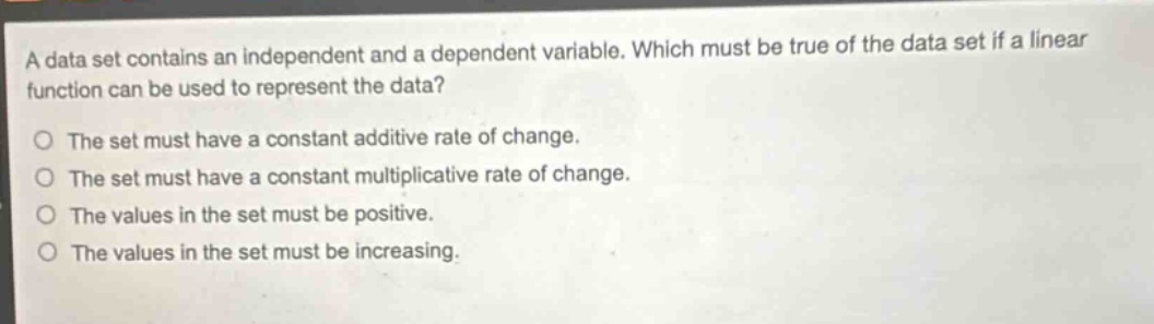 a data set contains an independent and a dependent variable. which must be true of the data set if a linear function can be used to represent the data?\nthe set must have a constant additive rate of change.\nthe set must have a constant multiplicative rate of change.\nthe values in the set must be positive.\nthe values in the set must be increasing.