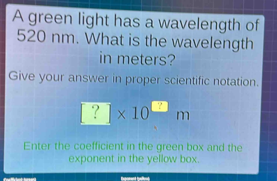 a green light has a wavelength of 520 nm. what is the wavelength in meters? give your answer in proper scientific notation. ?×10^? m enter the coefficient in the green box and the exponent in the yellow box.
