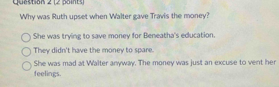 question 2 (2 points)\nwhy was ruth upset when walter gave travis the money?\nshe was trying to save money for beneathas education.\nthey didnt have the money to spare.\nshe was mad at walter anyway. the money was just an excuse to vent her feelings.