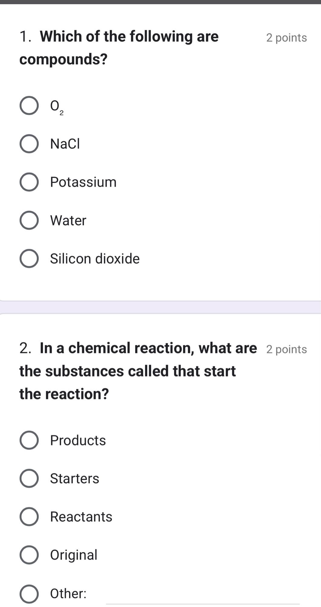 1. which of the following are compounds?\no₂\nnacl\npotassium\nwater\nsilicon dioxide\n2. in a chemical reaction, what are the substances called that start the reaction?\nproducts\nstarters\nreactants\noriginal\nother: