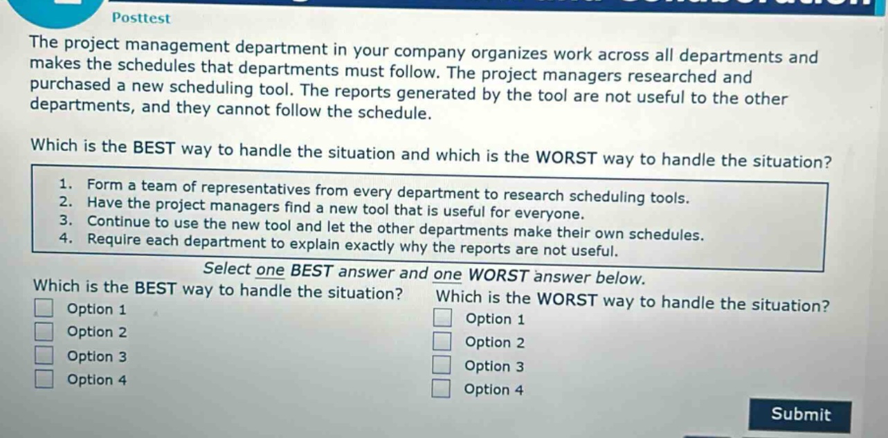 posttest\nthe project management department in your company organizes work across all departments and makes the schedules that departments must follow. the project managers researched and purchased a new scheduling tool. the reports generated by the tool are not useful to the other departments, and they cannot follow the schedule.\nwhich is the best way to handle the situation and which is the worst way to handle the situation?\n1. form a team of representatives from every department to research scheduling tools.\n2. have the project managers find a new tool that is useful for everyone.\n3. continue to use the new tool and let the other departments make their own schedules.\n4. require each department to explain exactly why the reports are not useful.\nselect one best answer and one worst answer below.\nwhich is the best way to handle the situation?\noption 1\noption 2\noption 3\noption 4\nwhich is the worst way to handle the situation?\noption 1\noption 2\noption 3\noption 4\nsubmit