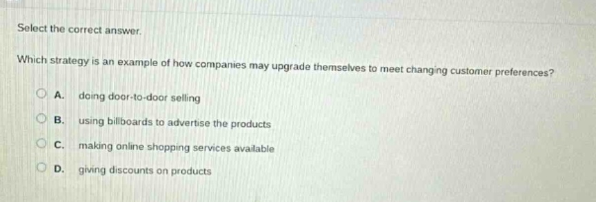 select the correct answer. which strategy is an example of how companies may upgrade themselves to meet changing customer preferences? a. doing door - to - door selling b. using billboards to advertise the products c. making online shopping services available d. giving discounts on products