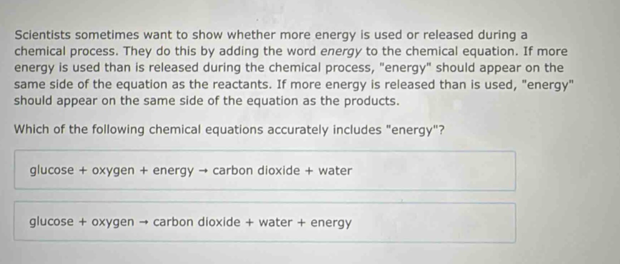 scientists sometimes want to show whether more energy is used or released during a chemical process. they do this by adding the word energy to the chemical equation. if more energy is used than is released during the chemical process, \energy\ should appear on the same side of the equation as the reactants. if more energy is released than is used, \energy\ should appear on the same side of the equation as the products. which of the following chemical equations accurately includes \energy\? glucose + oxygen + energy → carbon dioxide + water glucose + oxygen → carbon dioxide + water + energy