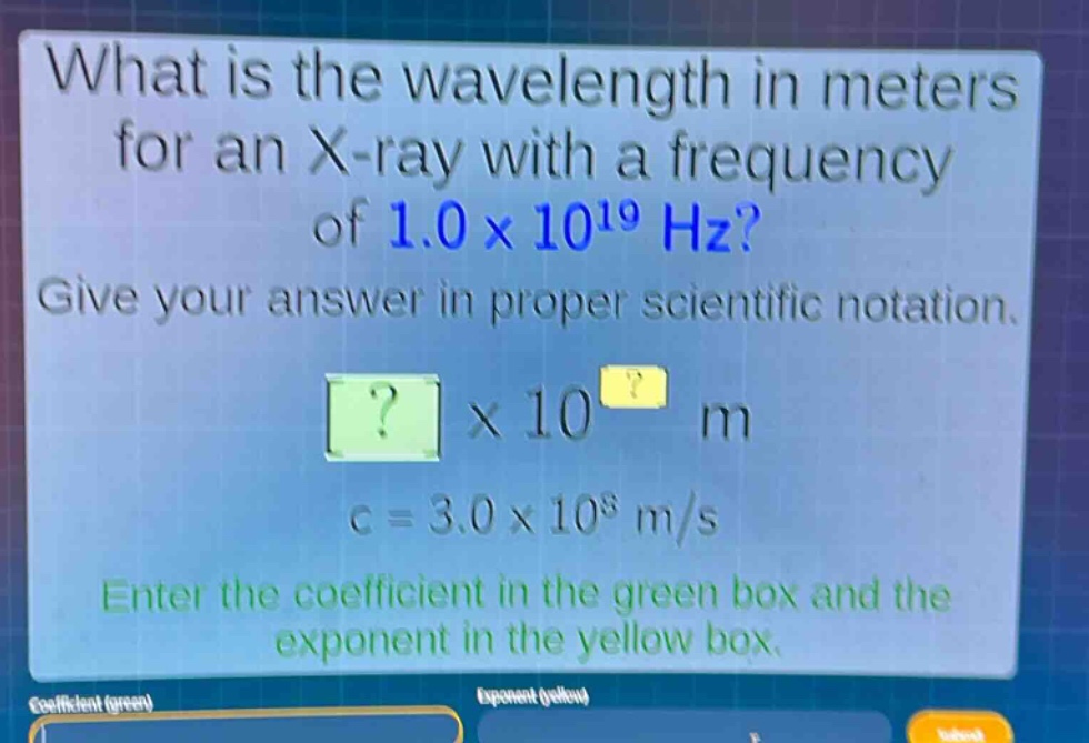 what is the wavelength in meters for an x - ray with a frequency of 1.0×10^19 hz? give your answer in proper scientific notation. ?×10^? m c = 3.0×10^8 m/s enter the coefficient in the green box and the exponent in the yellow box.