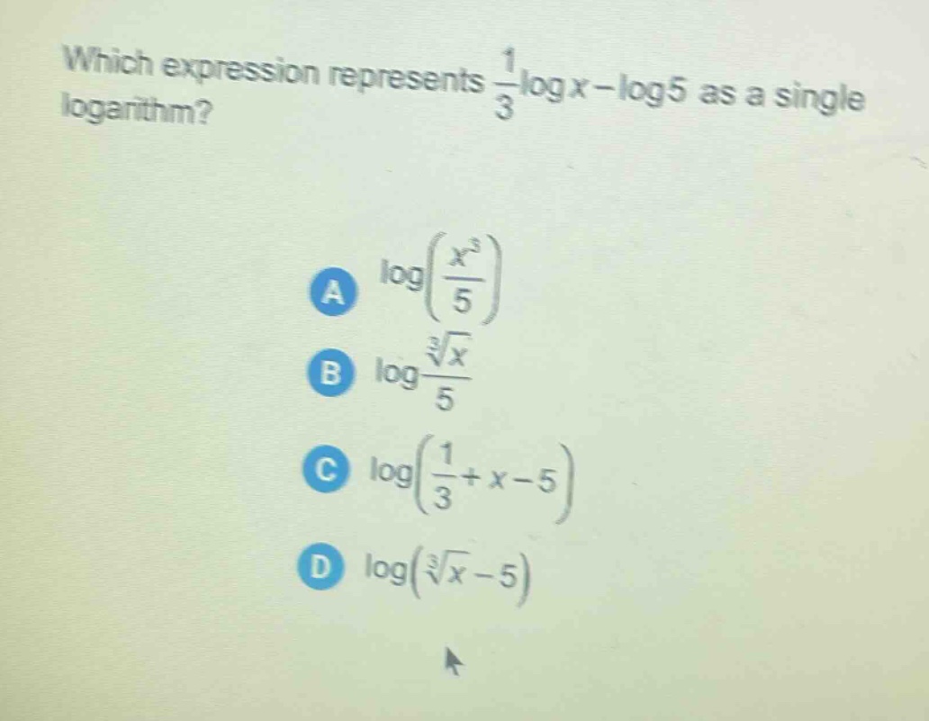 which expression represents $\frac{1}{3}log x-log5$ as a single logarithm?\na $log(\frac{x^{3}}{5})$\nb $log\frac{sqrt3{x}}{5}$\nc $log(\frac{1}{3}+x - 5)$\nd $log(sqrt3{x}-5)$