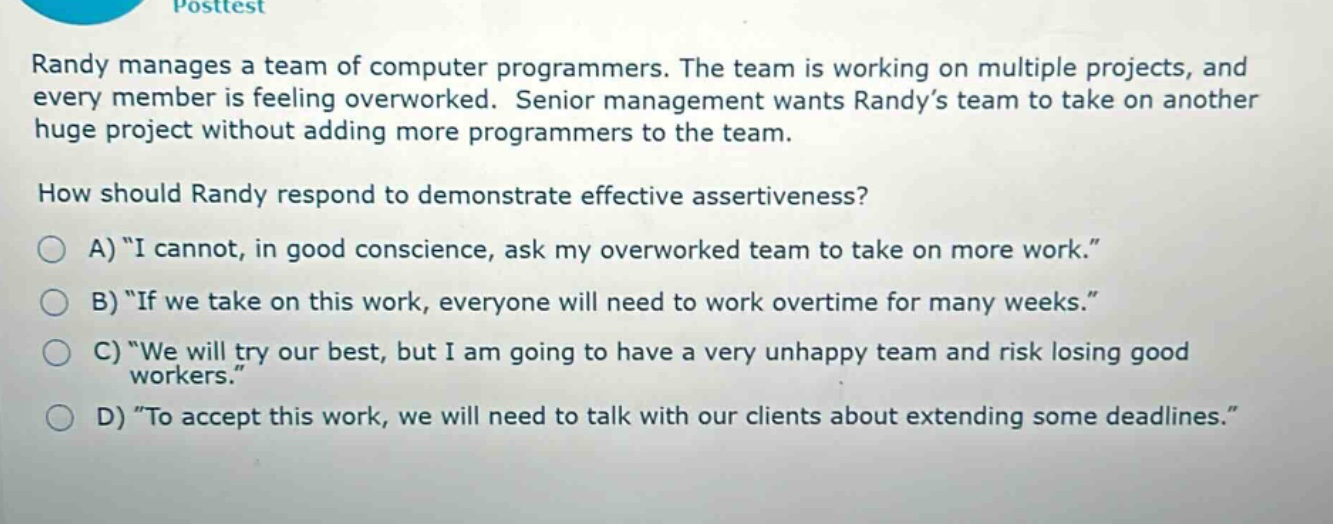 randy manages a team of computer programmers. the team is working on multiple projects, and every member is feeling overworked. senior management wants randy’s team to take on another huge project without adding more programmers to the team.\nhow should randy respond to demonstrate effective assertiveness?\na) “i cannot, in good conscience, ask my overworked team to take on more work.”\nb) “if we take on this work, everyone will need to work overtime for many weeks.”\nc) “we will try our best, but i am going to have a very unhappy team and risk losing good workers.”\nd) “to accept this work, we will need to talk with our clients about extending some deadlines.”