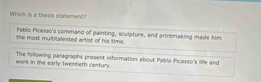 which is a thesis statement?\npablo picassos command of painting, sculpture, and printmaking made him the most multitalented artist of his time.\nthe following paragraphs present information about pablo picassos life and work in the early twentieth century.
