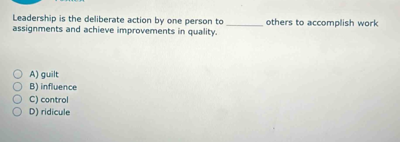 leadership is the deliberate action by one person to ______ others to accomplish work assignments and achieve improvements in quality.\n\na) guilt\nb) influence\nc) control\nd) ridicule