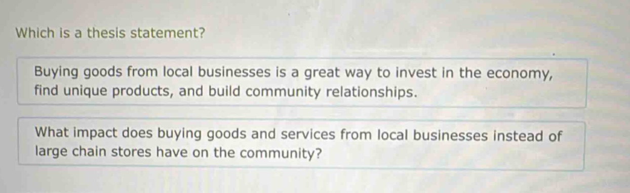 which is a thesis statement?\nbuying goods from local businesses is a great way to invest in the economy, find unique products, and build community relationships.\nwhat impact does buying goods and services from local businesses instead of large chain stores have on the community?