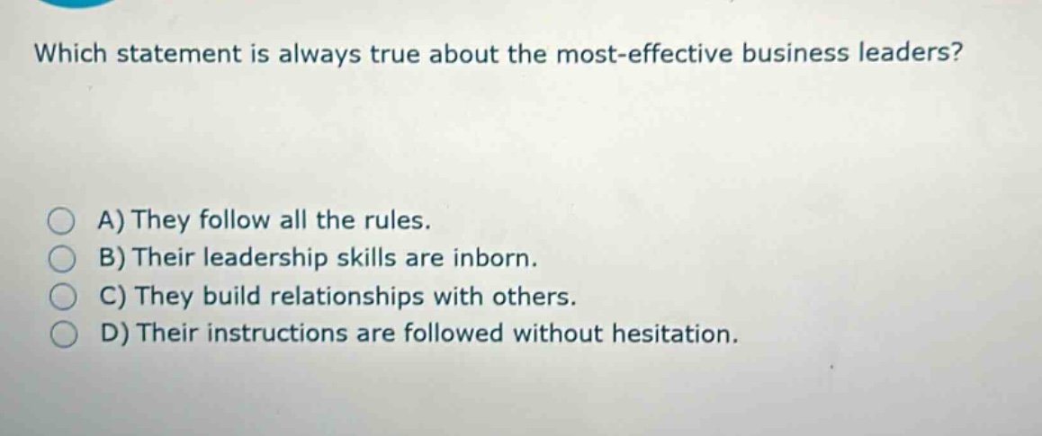which statement is always true about the most - effective business leaders?\na) they follow all the rules.\nb) their leadership skills are inborn.\nc) they build relationships with others.\nd) their instructions are followed without hesitation.