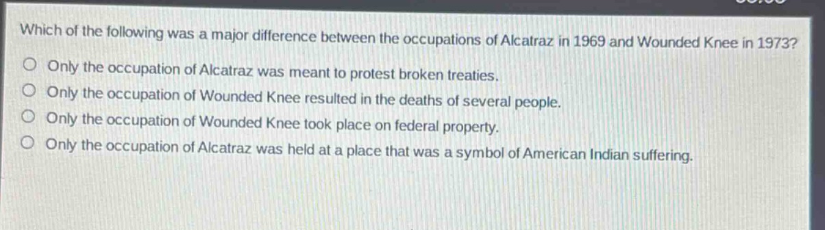 which of the following was a major difference between the occupations of alcatraz in 1969 and wounded knee in 1973?\nonly the occupation of alcatraz was meant to protest broken treaties.\nonly the occupation of wounded knee resulted in the deaths of several people.\nonly the occupation of wounded knee took place on federal property.\nonly the occupation of alcatraz was held at a place that was a symbol of american indian suffering.
