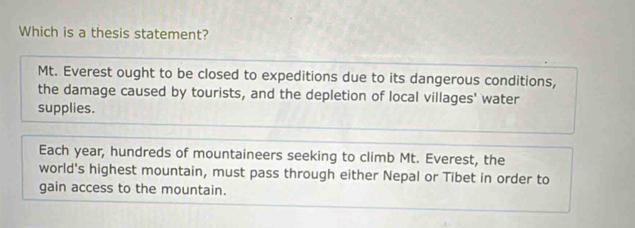which is a thesis statement?\nmt. everest ought to be closed to expeditions due to its dangerous conditions, the damage caused by tourists, and the depletion of local villages water supplies.\neach year, hundreds of mountaineers seeking to climb mt. everest, the worlds highest mountain, must pass through either nepal or tibet in order to gain access to the mountain.