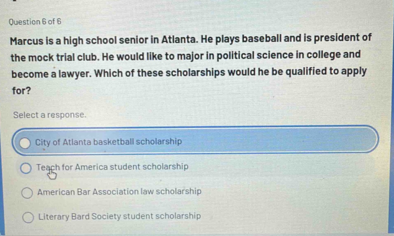 question 6 of 6\nmarcus is a high school senior in atlanta. he plays baseball and is president of the mock trial club. he would like to major in political science in college and become a lawyer. which of these scholarships would he be qualified to apply for?\nselect a response.\ncity of atlanta basketball scholarship\nteach for america student scholarship\namerican bar association law scholarship\nliterary bard society student scholarship