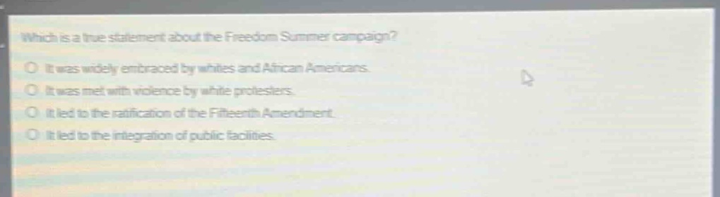 which is a true statement about the freedom summer campaign?\nit was widely embraced by whites and african americans.\nit was met with violence by white protesters.\nit led to the ratification of the fifteenth amendment.\nit led to the integration of public facilities.