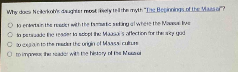 why does neiterkobs daughter most likely tell the myth \the beginnings of the maasai\?\no to entertain the reader with the fantastic setting of where the maasai live\no to persuade the reader to adopt the maasais affection for the sky god\no to explain to the reader the origin of maasai culture\no to impress the reader with the history of the maasai