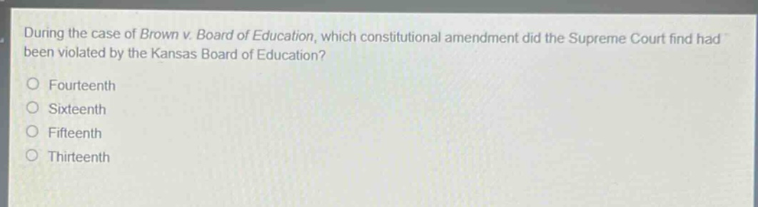 during the case of brown v. board of education, which constitutional amendment did the supreme court find had been violated by the kansas board of education?\no fourteenth\no sixteenth\no fifteenth\no thirteenth